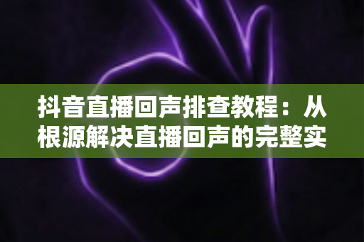 抖音直播回声排查教程:从根源解决直播回声的完整实战指南 抖音直播回声排查教程:从根源解决直播回声的完整实战指南
