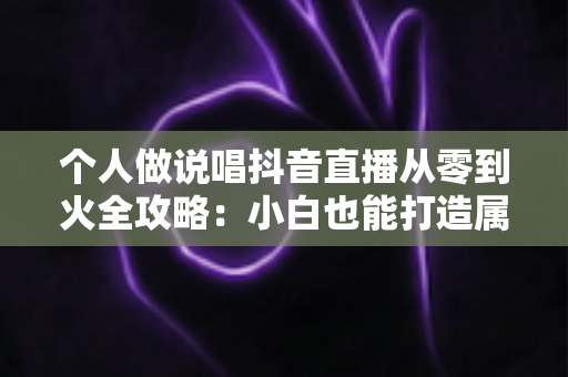 个人做说唱抖音直播从零到火全攻略：小白也能打造属于你的说唱舞台