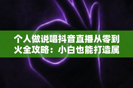 个人做说唱抖音直播从零到火全攻略：小白也能打造属于你的说唱舞台
