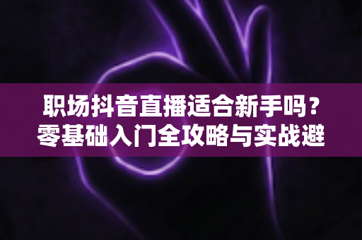 职场抖音直播适合新手吗?零基础入门全攻略与实战避坑指南 职场抖音直播适合新手吗?零基础入门全攻略与实战避坑指南
