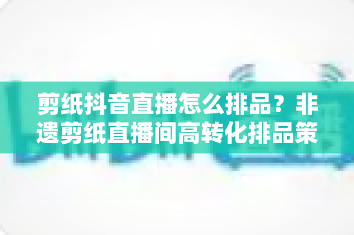 剪纸抖音直播怎么排品?非遗剪纸直播间高转化排品策略与实战指南全解析 剪纸抖音直播怎么排品?非遗剪纸直播间高转化排品策略与实战指南全解析