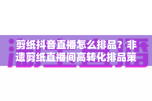 剪纸抖音直播怎么排品？非遗剪纸直播间高转化排品策略与实战指南全解析