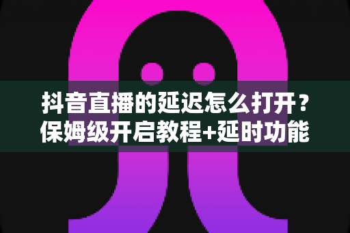 抖音直播的延迟怎么打开？保姆级开启教程+延时功能深度解析，新手主播必看