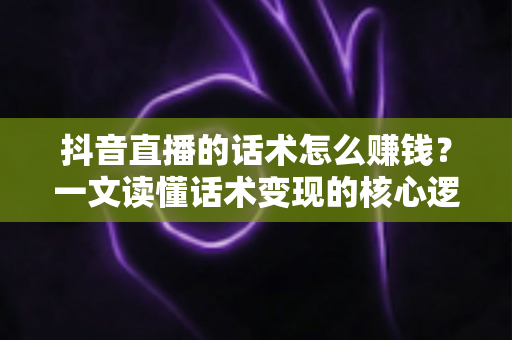 抖音直播的话术怎么赚钱?一文读懂话术变现的核心逻辑与实操方法 抖音直播的话术怎么赚钱?一文读懂话术变现的核心逻辑与实操方法
