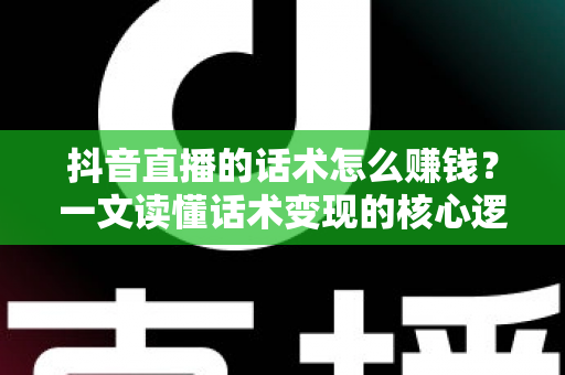 抖音直播的话术怎么赚钱?一文读懂话术变现的核心逻辑与实操方法 抖音直播的话术怎么赚钱?一文读懂话术变现的核心逻辑与实操方法