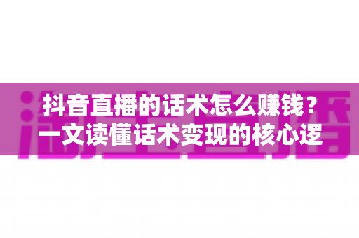 抖音直播的话术怎么赚钱？一文读懂话术变现的核心逻辑与实操方法