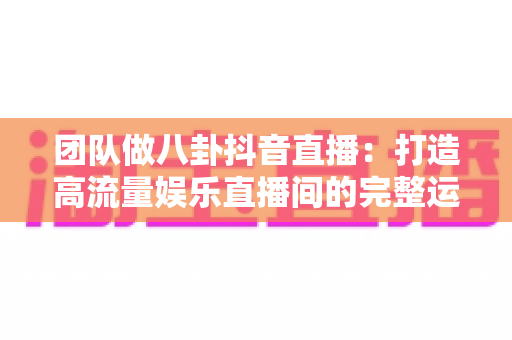 团队做八卦抖音直播:打造高流量娱乐直播间的完整运营指南 团队做八卦抖音直播:打造高流量娱乐直播间的完整运营指南