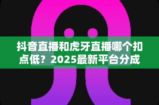 抖音直播和虎牙直播哪个扣点低?2025最新平台分成比例与变现成本全面解析 抖音直播和虎牙直播哪个扣点低?2025最新平台分成比例与变现成本全面解析