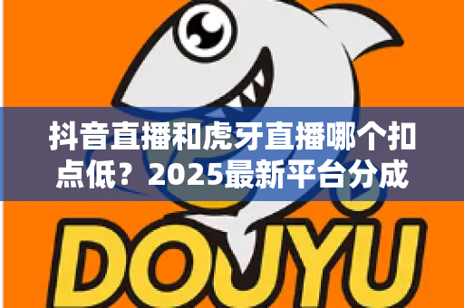 抖音直播和虎牙直播哪个扣点低?2025最新平台分成比例与变现成本全面解析 抖音直播和虎牙直播哪个扣点低?2025最新平台分成比例与变现成本全面解析