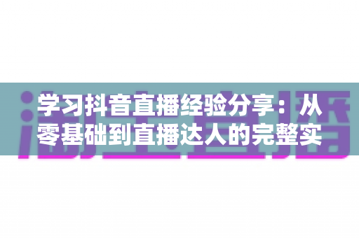 学习抖音直播经验分享：从零基础到直播达人的完整实战指南