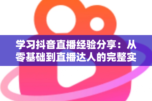 学习抖音直播经验分享：从零基础到直播达人的完整实战指南