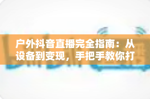户外抖音直播完全指南：从设备到变现，手把手教你打造高人气户外直播间