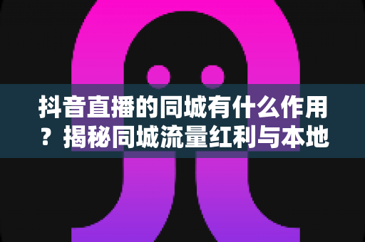 抖音直播的同城有什么作用?揭秘同城流量红利与本地变现新机遇 抖音直播的同城有什么作用?揭秘同城流量红利与本地变现新机遇