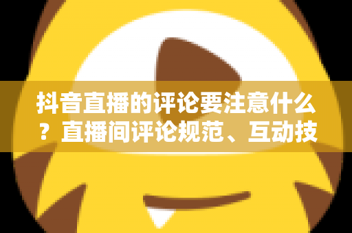 抖音直播的评论要注意什么?直播间评论规范、互动技巧与避坑指南全解析 抖音直播的评论要注意什么?直播间评论规范、互动技巧与避坑指南全解析