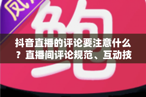 抖音直播的评论要注意什么?直播间评论规范、互动技巧与避坑指南全解析 抖音直播的评论要注意什么?直播间评论规范、互动技巧与避坑指南全解析