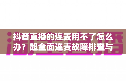 抖音直播的连麦用不了怎么办？超全面连麦故障排查与解决方法实用指南