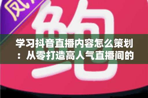 学习抖音直播内容怎么策划：从零打造高人气直播间的完整实战指南