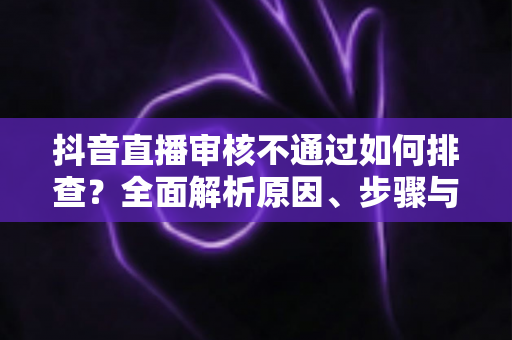 抖音直播审核不通过如何排查?全面解析原因、步骤与预防措施,助你快速恢复开播 抖音直播审核不通过如何排查?全面解析原因、步骤与预防措施,助你快速恢复开播