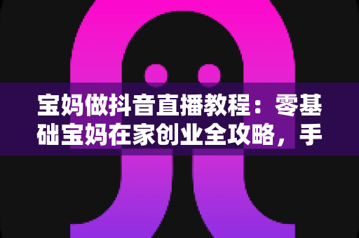 宝妈做抖音直播教程:零基础宝妈在家创业全攻略,手把手教你开启直播变现之路 宝妈做抖音直播教程:零基础宝妈在家创业全攻略,手把手教你开启直播变现之路
