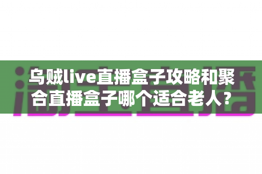 乌贼live直播盒子攻略和聚合直播盒子哪个适合老人？全方位对比助您为长辈选出最佳观影方案
