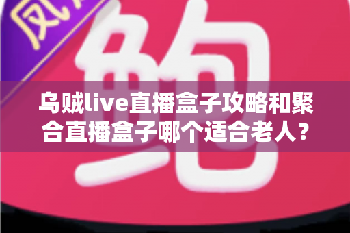 乌贼live直播盒子攻略和聚合直播盒子哪个适合老人？全方位对比助您为长辈选出最佳观影方案
