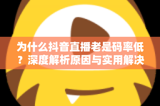 为什么抖音直播老是码率低?深度解析原因与实用解决方案全攻略 为什么抖音直播老是码率低?深度解析原因与实用解决方案全攻略