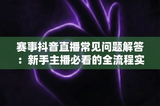 赛事抖音直播常见问题解答：新手主播必看的全流程实战指南