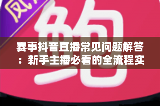 赛事抖音直播常见问题解答：新手主播必看的全流程实战指南