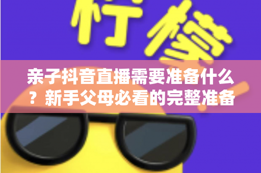 亲子抖音直播需要准备什么?新手父母必看的完整准备清单与实操指南 亲子抖音直播需要准备什么?新手父母必看的完整准备清单与实操指南