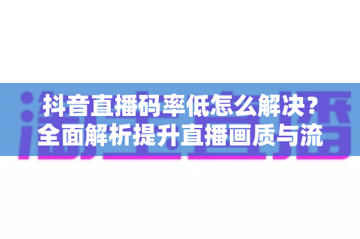 抖音直播码率低怎么解决?全面解析提升直播画质与流畅度的实用技巧 抖音直播码率低怎么解决?全面解析提升直播画质与流畅度的实用技巧