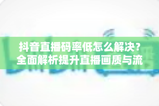抖音直播码率低怎么解决?全面解析提升直播画质与流畅度的实用技巧 抖音直播码率低怎么解决?全面解析提升直播画质与流畅度的实用技巧