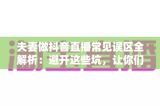 夫妻做抖音直播常见误区全解析:避开这些坑,让你们的直播间快速起号 夫妻做抖音直播常见误区全解析:避开这些坑,让你们的直播间快速起号