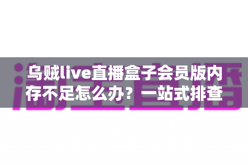 乌贼live直播盒子会员版内存不足怎么办?一站式排查与优化指南 乌贼live直播盒子会员版内存不足怎么办?一站式排查与优化指南