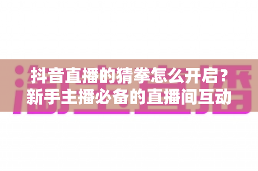 抖音直播的猜拳怎么开启？新手主播必备的直播间互动游戏完整教程
