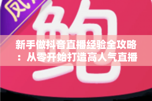 新手做抖音直播经验全攻略：从零开始打造高人气直播间的实战指南