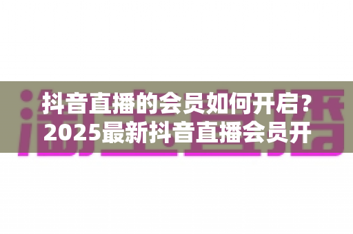 抖音直播的会员如何开启?2025最新抖音直播会员开通全流程实操指南与涨粉秘籍 抖音直播的会员如何开启?2025最新抖音直播会员开通全流程实操指南与涨粉秘籍