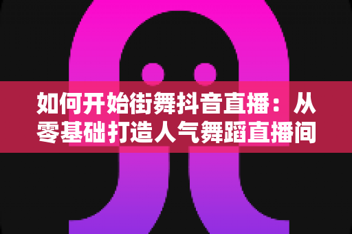 如何开始街舞抖音直播:从零基础打造人气舞蹈直播间的完整攻略 如何开始街舞抖音直播:从零基础打造人气舞蹈直播间的完整攻略