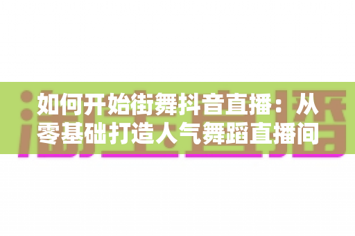 如何开始街舞抖音直播:从零基础打造人气舞蹈直播间的完整攻略 如何开始街舞抖音直播:从零基础打造人气舞蹈直播间的完整攻略