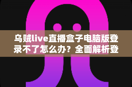 乌贼live直播盒子电脑版登录不了怎么办？全面解析登录失败原因与实用解决方法