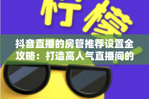 抖音直播的房管推荐设置全攻略:打造高人气直播间的必备指南 抖音直播的房管推荐设置全攻略:打造高人气直播间的必备指南
