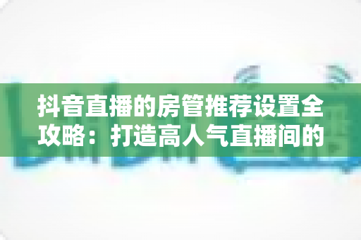 抖音直播的房管推荐设置全攻略:打造高人气直播间的必备指南 抖音直播的房管推荐设置全攻略:打造高人气直播间的必备指南