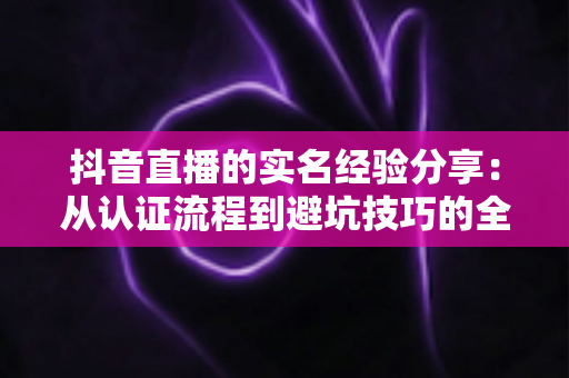 抖音直播的实名经验分享：从认证流程到避坑技巧的全方位指南