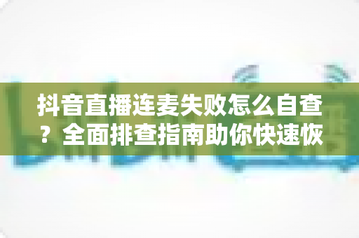 抖音直播连麦失败怎么自查？全面排查指南助你快速恢复连麦功能