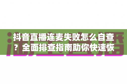 抖音直播连麦失败怎么自查？全面排查指南助你快速恢复连麦功能