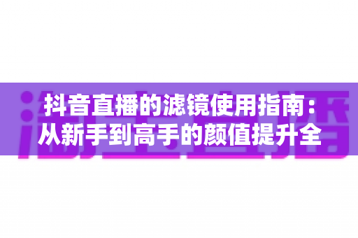 抖音直播的滤镜使用指南:从新手到高手的颜值提升全攻略,助您直播间人气翻倍 抖音直播的滤镜使用指南:从新手到高手的颜值提升全攻略,助您直播间人气翻倍