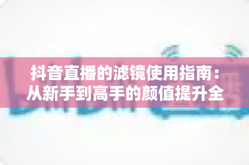 抖音直播的滤镜使用指南:从新手到高手的颜值提升全攻略,助您直播间人气翻倍 抖音直播的滤镜使用指南:从新手到高手的颜值提升全攻略,助您直播间人气翻倍