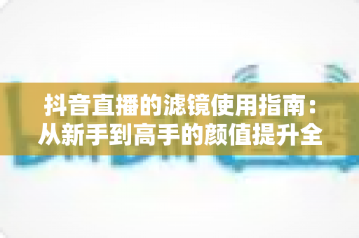 抖音直播的滤镜使用指南:从新手到高手的颜值提升全攻略,助您直播间人气翻倍 抖音直播的滤镜使用指南:从新手到高手的颜值提升全攻略,助您直播间人气翻倍