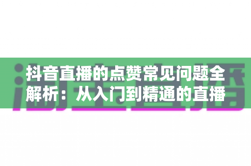 抖音直播的点赞常见问题全解析:从入门到精通的直播互动实用指南 抖音直播的点赞常见问题全解析:从入门到精通的直播互动实用指南