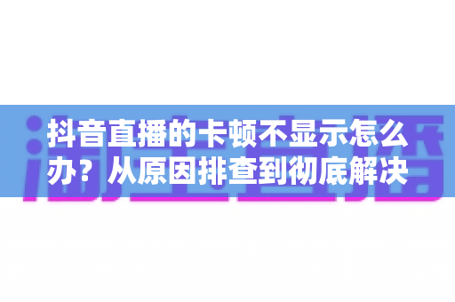 抖音直播的卡顿不显示怎么办?从原因排查到彻底解决的完整实用指南 抖音直播的卡顿不显示怎么办?从原因排查到彻底解决的完整实用指南