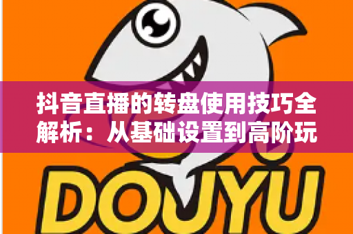 抖音直播的转盘使用技巧全解析：从基础设置到高阶玩法，助你快速提升直播间人气与互动率